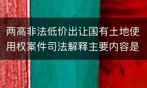 两高非法低价出让国有土地使用权案件司法解释主要内容是什么