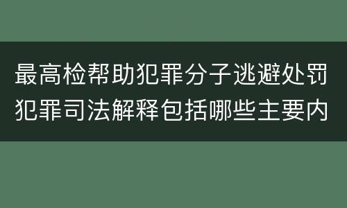 最高检帮助犯罪分子逃避处罚犯罪司法解释包括哪些主要内容