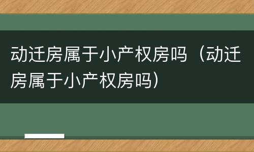 动迁房属于小产权房吗（动迁房属于小产权房吗）