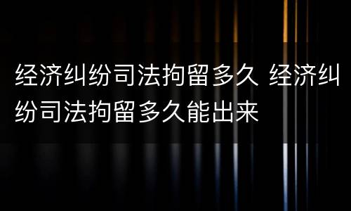 经济纠纷司法拘留多久 经济纠纷司法拘留多久能出来