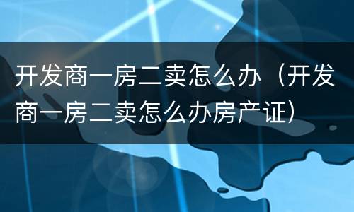 开发商一房二卖怎么办（开发商一房二卖怎么办房产证）