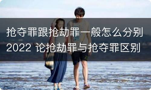 抢夺罪跟抢劫罪一般怎么分别2022 论抢劫罪与抢夺罪区别