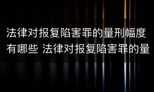 法律对报复陷害罪的量刑幅度有哪些 法律对报复陷害罪的量刑幅度有哪些规定