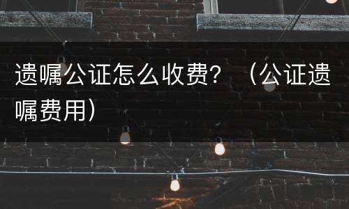 遗嘱公证怎么收费？（公证遗嘱费用）