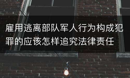 雇用逃离部队军人行为构成犯罪的应该怎样追究法律责任