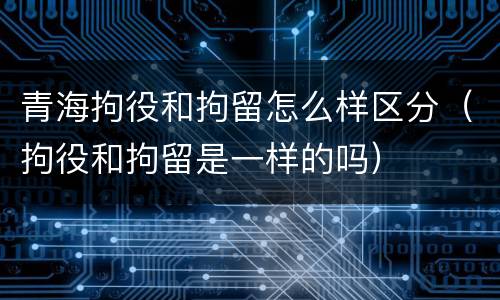 青海拘役和拘留怎么样区分（拘役和拘留是一样的吗）