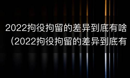 2022拘役拘留的差异到底有啥（2022拘役拘留的差异到底有啥不同）