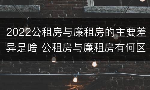 2022公租房与廉租房的主要差异是啥 公租房与廉租房有何区别