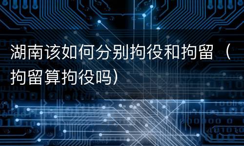 湖南该如何分别拘役和拘留（拘留算拘役吗）