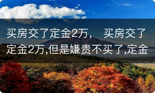 买房交了定金2万， 买房交了定金2万,但是嫌贵不买了,定金能退吗?