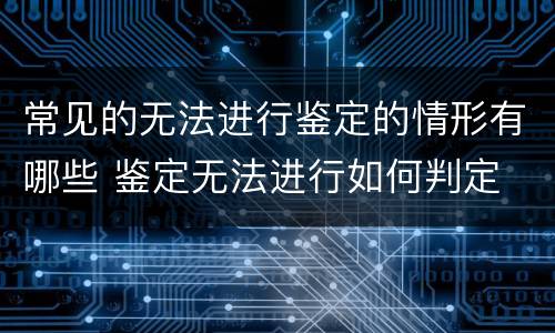 常见的无法进行鉴定的情形有哪些 鉴定无法进行如何判定