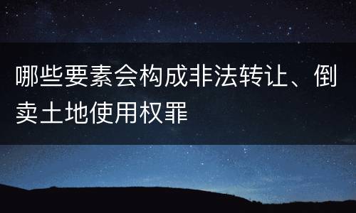 哪些要素会构成非法转让、倒卖土地使用权罪