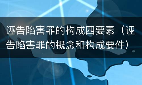 诬告陷害罪的构成四要素（诬告陷害罪的概念和构成要件）