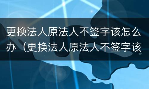 更换法人原法人不签字该怎么办（更换法人原法人不签字该怎么办理）