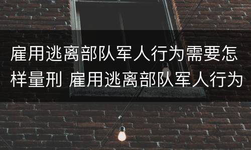 雇用逃离部队军人行为需要怎样量刑 雇用逃离部队军人行为需要怎样量刑呢