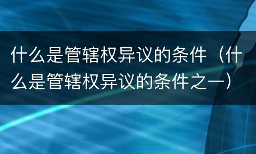 什么是管辖权异议的条件（什么是管辖权异议的条件之一）