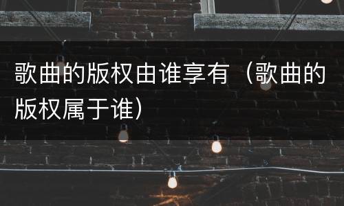 歌曲的版权由谁享有（歌曲的版权属于谁）