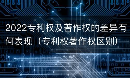 2022专利权及著作权的差异有何表现（专利权著作权区别）