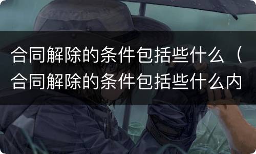 合同解除的条件包括些什么（合同解除的条件包括些什么内容）