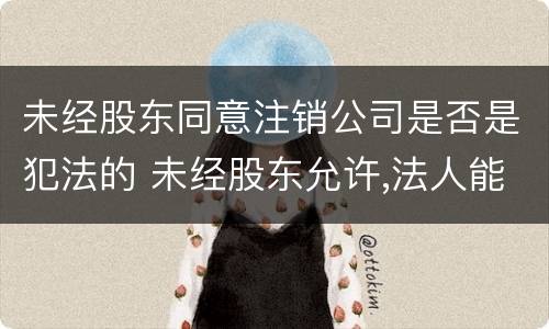 未经股东同意注销公司是否是犯法的 未经股东允许,法人能注销公司吗