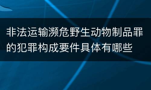 非法运输濒危野生动物制品罪的犯罪构成要件具体有哪些