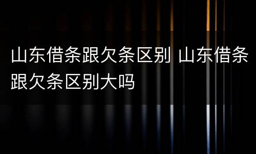 山东借条跟欠条区别 山东借条跟欠条区别大吗