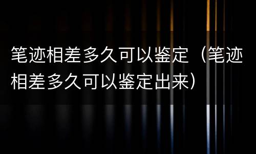 笔迹相差多久可以鉴定（笔迹相差多久可以鉴定出来）