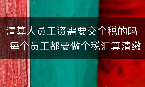 清算人员工资需要交个税的吗 每个员工都要做个税汇算清缴吗