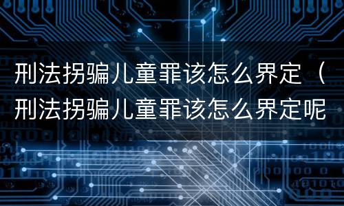 刑法拐骗儿童罪该怎么界定（刑法拐骗儿童罪该怎么界定呢）