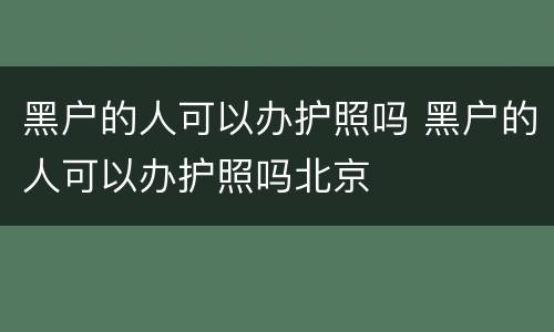 黑户的人可以办护照吗 黑户的人可以办护照吗北京
