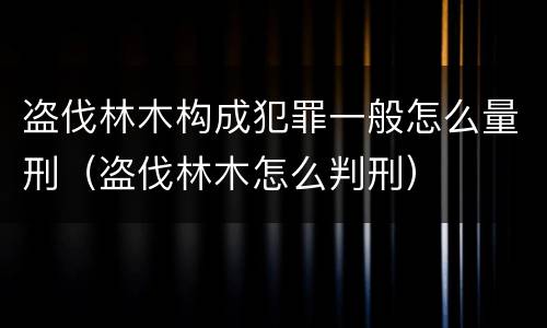 盗伐林木构成犯罪一般怎么量刑（盗伐林木怎么判刑）