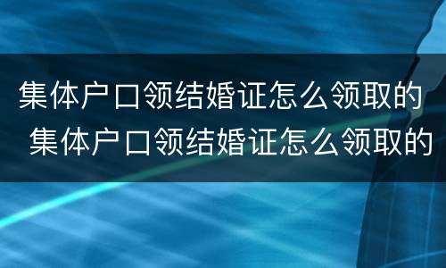 集体户口领结婚证怎么领取的 集体户口领结婚证怎么领取的钱