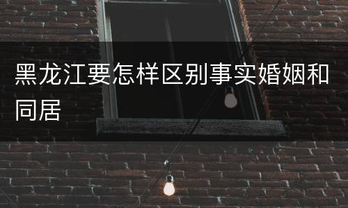 黑龙江要怎样区别事实婚姻和同居