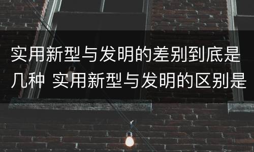 实用新型与发明的差别到底是几种 实用新型与发明的区别是什么