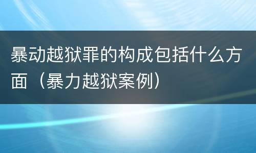 暴动越狱罪的构成包括什么方面（暴力越狱案例）