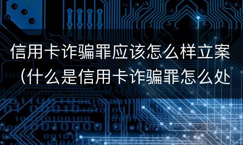 信用卡诈骗罪应该怎么样立案（什么是信用卡诈骗罪怎么处罚）