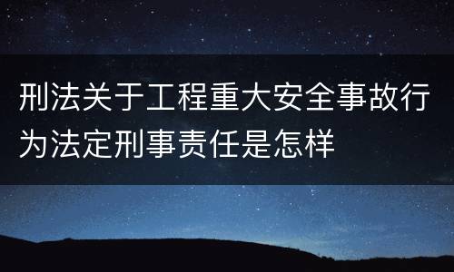 刑法关于工程重大安全事故行为法定刑事责任是怎样