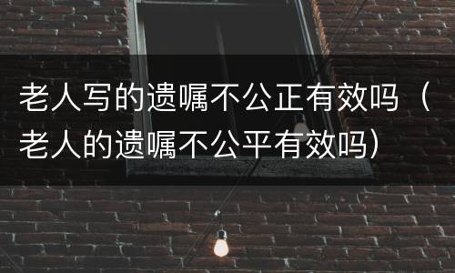 老人写的遗嘱不公正有效吗（老人的遗嘱不公平有效吗）