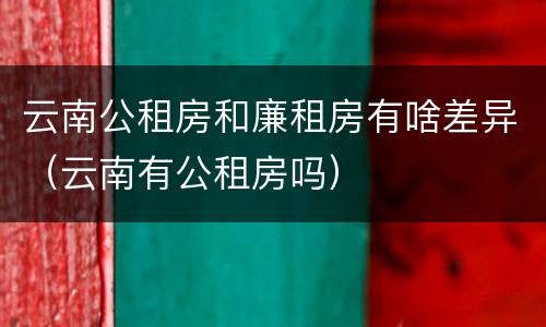 云南公租房和廉租房有啥差异（云南有公租房吗）