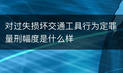 对过失损坏交通工具行为定罪量刑幅度是什么样