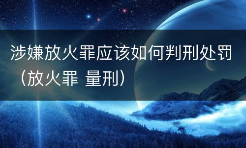 涉嫌放火罪应该如何判刑处罚（放火罪 量刑）