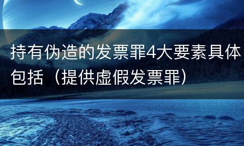 持有伪造的发票罪4大要素具体包括（提供虚假发票罪）