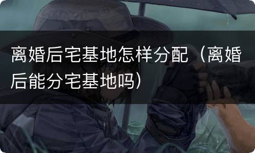 离婚后宅基地怎样分配（离婚后能分宅基地吗）