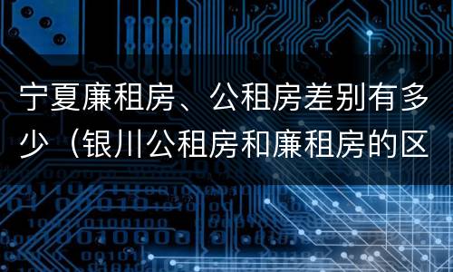 宁夏廉租房、公租房差别有多少（银川公租房和廉租房的区别）