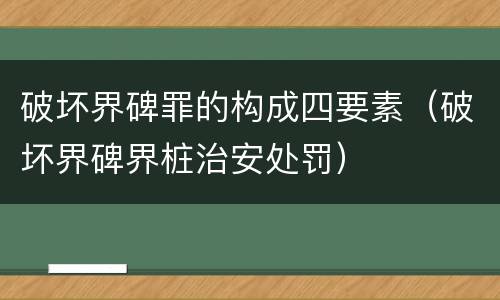 破坏界碑罪的构成四要素（破坏界碑界桩治安处罚）
