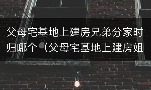 父母宅基地上建房兄弟分家时归哪个（父母宅基地上建房姐弟分家时归谁）