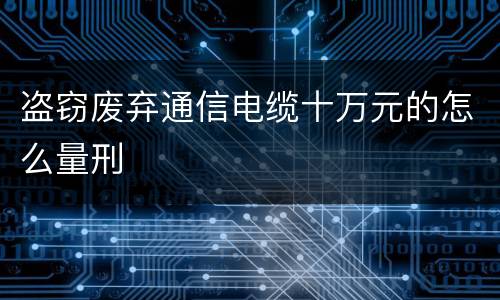 盗窃废弃通信电缆十万元的怎么量刑