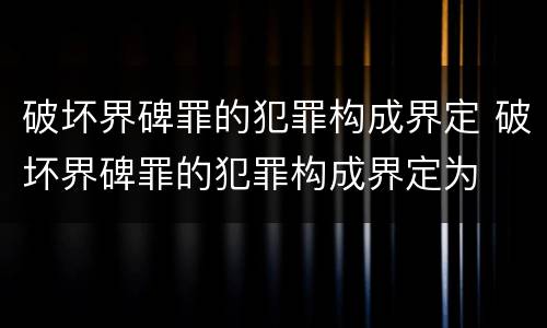 破坏界碑罪的犯罪构成界定 破坏界碑罪的犯罪构成界定为