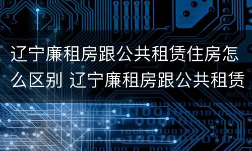 辽宁廉租房跟公共租赁住房怎么区别 辽宁廉租房跟公共租赁住房怎么区别的