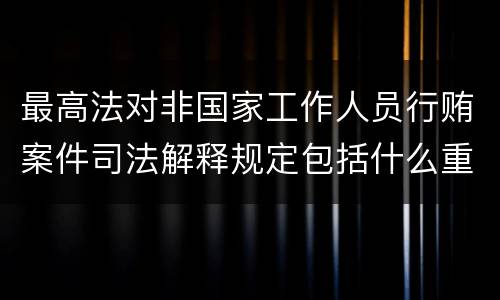 最高法对非国家工作人员行贿案件司法解释规定包括什么重要内容